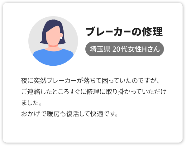 ②ブレーカーの修理、埼玉県 20代女性Hさん。夜に突然ブレーカーが落ちて困っていたのですが、ご連絡したところすぐに修理に取り掛かっていただけました。おかげで暖房も復活して快適です。