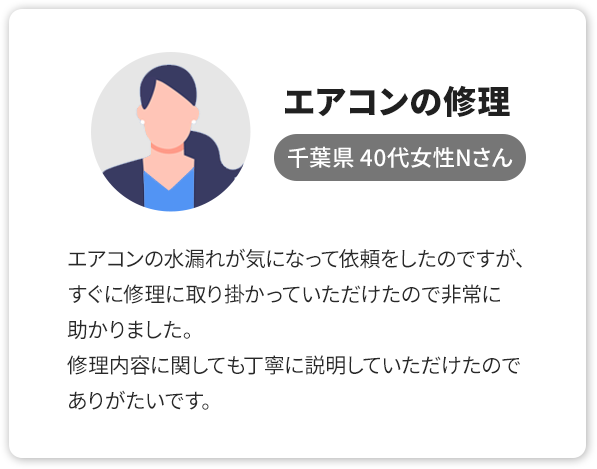 ③エアコンの修理、千葉県 40代女性Nさん。エアコンの水漏れが気になって依頼をしたのですが、すぐに修理に取り掛かっていただけたので非常に助かりました。修理内容に関しても丁寧に説明していただけたのでありがたいです。